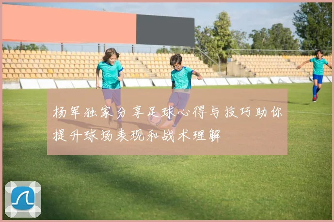 杨军独家分享足球心得与技巧助你提升球场表现和战术理解