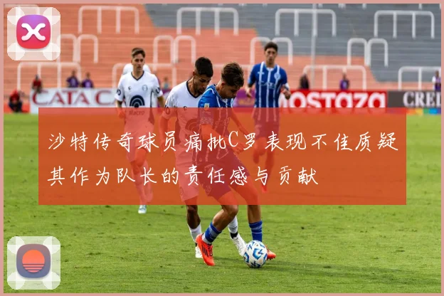 沙特传奇球员痛批C罗表现不佳质疑其作为队长的责任感与贡献