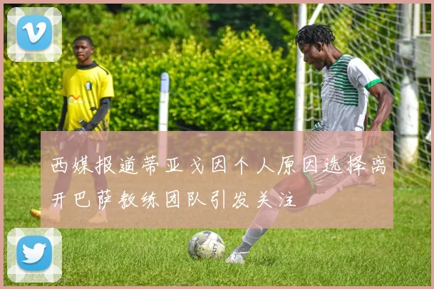 西媒报道蒂亚戈因个人原因选择离开巴萨教练团队引发关注