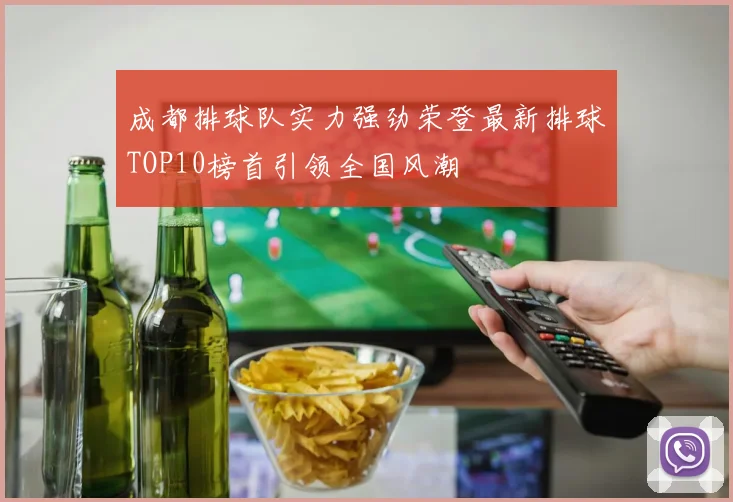 成都排球队实力强劲荣登最新排球TOP10榜首引领全国风潮