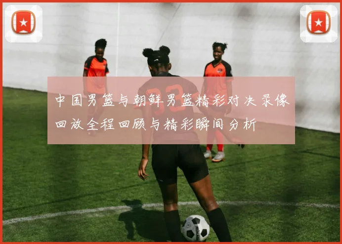 中国男篮与朝鲜男篮精彩对决录像回放全程回顾与精彩瞬间分析