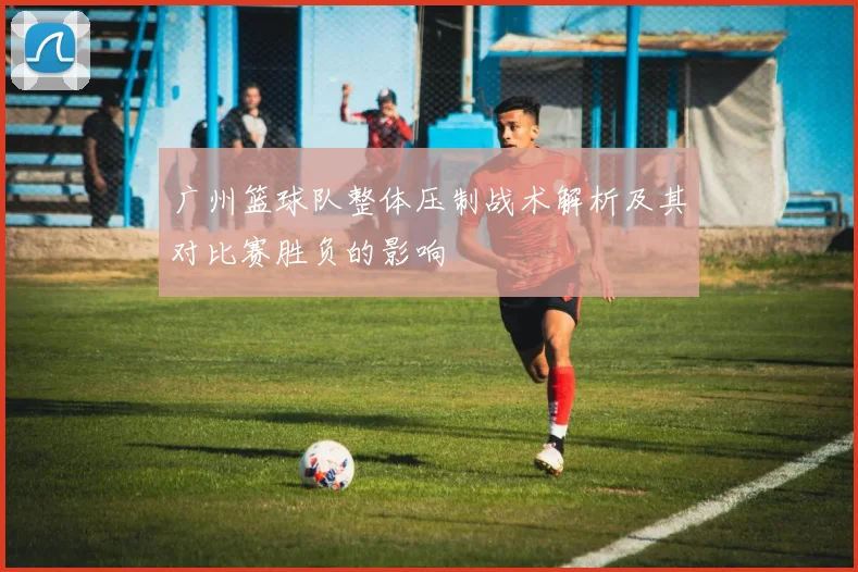 广州篮球队整体压制战术解析及其对比赛胜负的影响