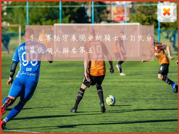 季后赛防守表现分析骑士单打失分最低湖人排名第五